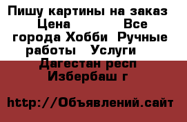 Пишу картины на заказ › Цена ­ 6 000 - Все города Хобби. Ручные работы » Услуги   . Дагестан респ.,Избербаш г.